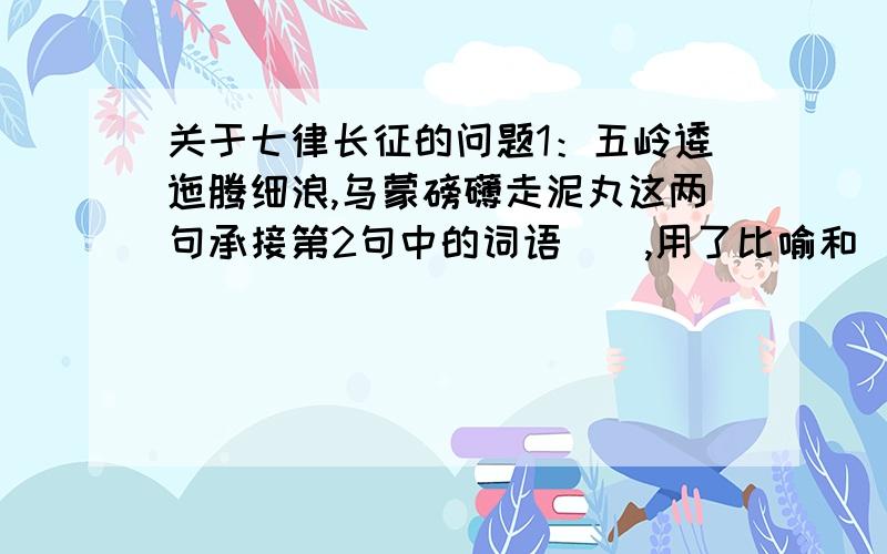 关于七律长征的问题1：五岭逶迤腾细浪,乌蒙磅礴走泥丸这两句承接第2句中的词语(),用了比喻和（）的手法,通过把五岭比作（、把乌蒙山比作（）,把山的“大”说成（）衬托出红军（）的