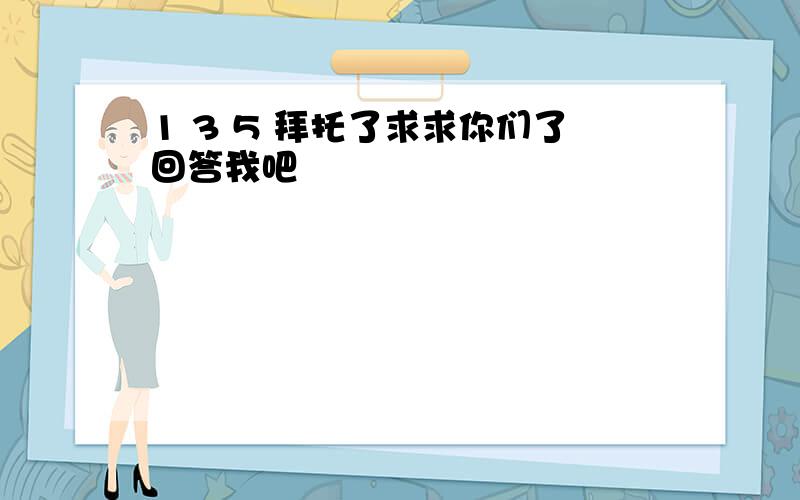 1 3 5 拜托了求求你们了回答我吧