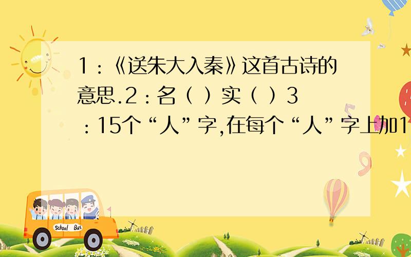 1：《送朱大入秦》这首古诗的意思.2：名（ ）实（ ）3：15个“人”字,在每个“人”字上加1~3画,使他们变成15个不同的字.4：有关天气的谚语,不少于2条5：（ ）谋荆州——赔了夫人又折兵（