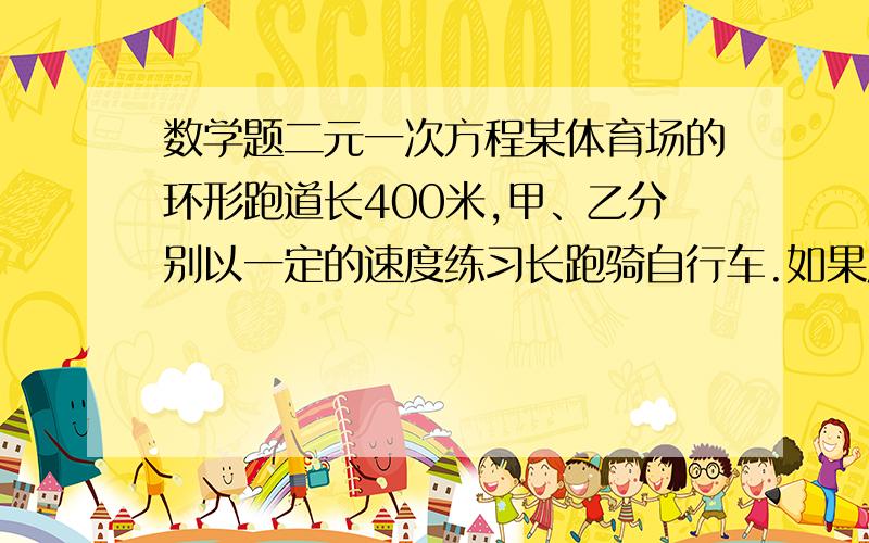 数学题二元一次方程某体育场的环形跑道长400米,甲、乙分别以一定的速度练习长跑骑自行车.如果反向而行,那么他们每隔30秒相遇一次.如果同向而行,那么每隔80秒乙就追上甲一次,甲、乙的速