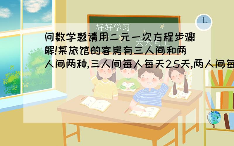 问数学题请用二元一次方程步骤解!某旅馆的客房有三人间和两人间两种,三人间每人每天25天,两人间每人每天35元,一个50人的旅游团到该旅馆住宿,租住了若干间房,且每个房间正好住满,一天共