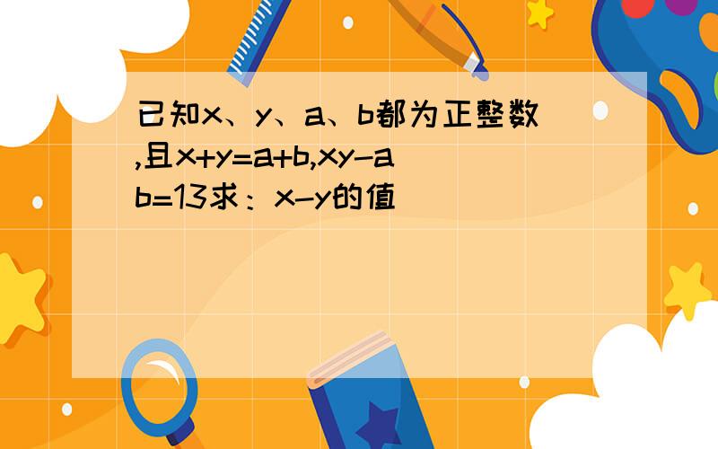 已知x、y、a、b都为正整数,且x+y=a+b,xy-ab=13求：x-y的值