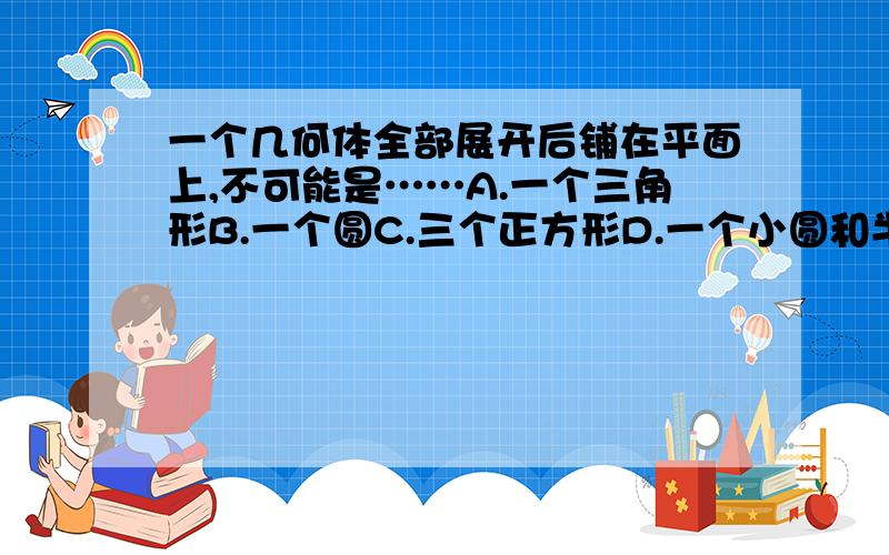 一个几何体全部展开后铺在平面上,不可能是……A.一个三角形B.一个圆C.三个正方形D.一个小圆和半个大圆————————————————————————————————急啊……拜