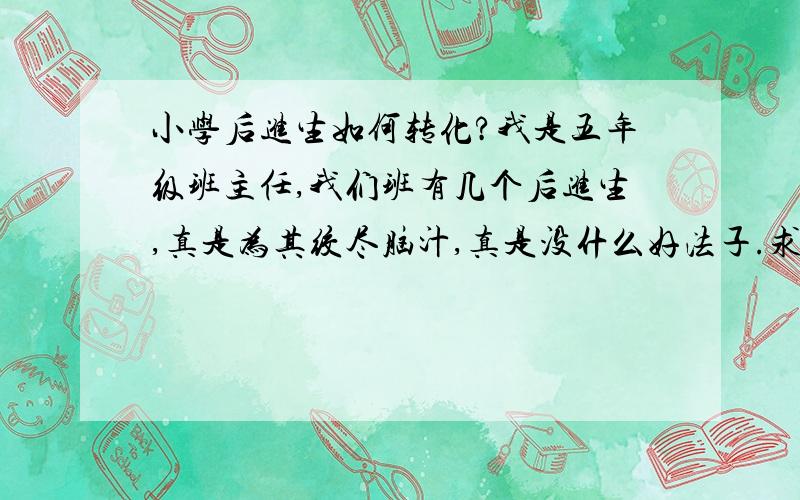 小学后进生如何转化?我是五年级班主任,我们班有几个后进生,真是为其绞尽脑汁,真是没什么好法子.求帮忙出谋划策.