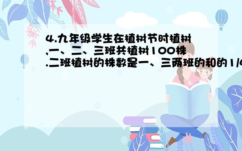 4.九年级学生在植树节时植树,一、二、三班共植树100株.二班植树的株数是一、三两班的和的1/4,一班植树的株数是二、三两班的和,问每个班各植树多少株?5.一个三位数三位上的数字和是11,如