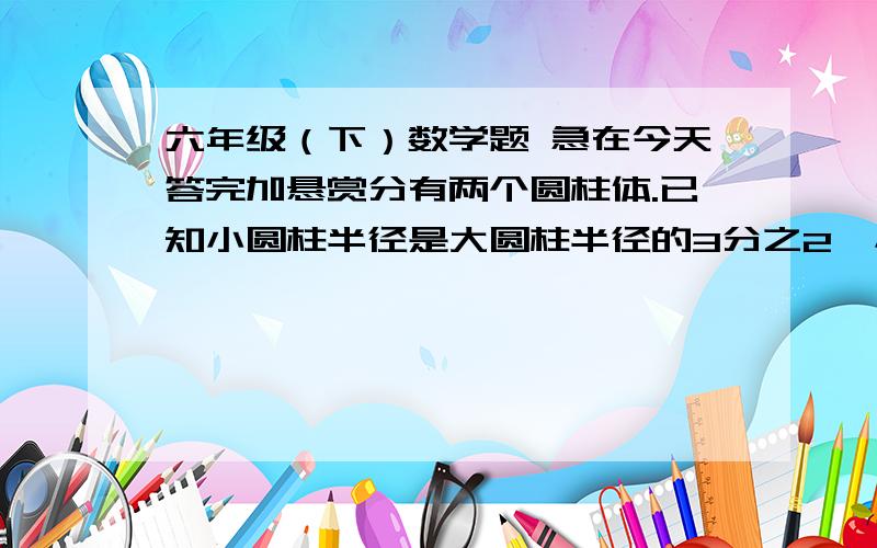 六年级（下）数学题 急在今天答完加悬赏分有两个圆柱体.已知小圆柱半径是大圆柱半径的3分之2,小圆柱的体积是大圆柱体积的5分之2,求小圆柱的高是大圆柱的几分之几.