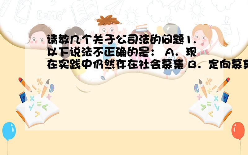 请教几个关于公司法的问题1.以下说法不正确的是： A．现在实践中仍然存在社会募集 B．定向募集是指向特定的对象募集资金 C．发起设立中,公司发起人出资是100% D．募集设立中的注册资本