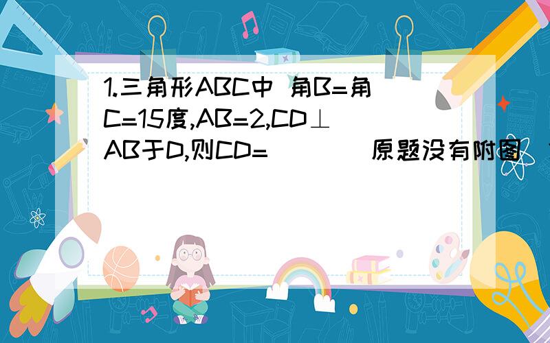 1.三角形ABC中 角B=角C=15度,AB=2,CD⊥AB于D,则CD=___（原题没有附图）2.若地面气温是20度,如果高度每增高1KM,气温下降6度,则温度T与高度H的关系是___3.某场每月计划用煤Q吨,每天平均耗煤A吨,若每天