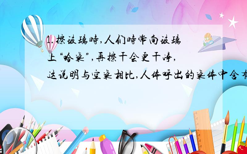 1.擦玻璃时,人们时常向玻璃上“哈气”,再擦干会更干净,这说明与空气相比,人体呼出的气体中含有较多的（ ）A二氧化碳气体 B氧气C水蒸气 D杂质2.蜡烛固定于浅盆中,并在浅盆中放入石灰水,