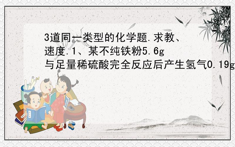 3道同一类型的化学题.求教、速度.1、某不纯铁粉5.6g与足量稀硫酸完全反应后产生氢气0.19g,则其所含杂质可能是：A、Zn B、Al C、Mg D、Cu2、某不纯镁粉2.4g与足量稀硫酸完全反应后产生氢气0.21g,