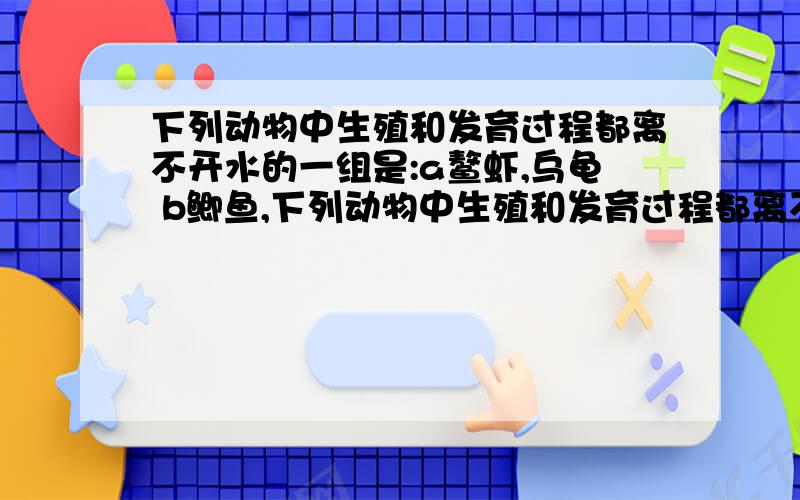 下列动物中生殖和发育过程都离不开水的一组是:a鳌虾,乌龟 b鲫鱼,下列动物中生殖和发育过程都离不开水的一组是:a鳌虾,乌龟 b鲫鱼,青蛙c青蛙,扬子鳄 d鲸,蝗虫