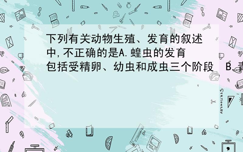 下列有关动物生殖、发育的叙述中,不正确的是A.蝗虫的发育包括受精卵、幼虫和成虫三个阶段  B.青蛙、蛇的生殖和发育都离不开水  C.苍蝇的发育过程属于完变态发育  D.哺乳动物生殖发育的