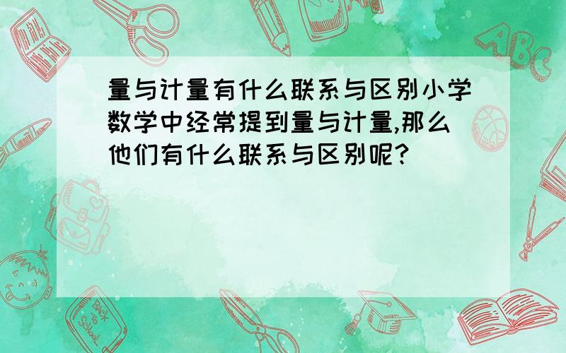 量与计量有什么联系与区别小学数学中经常提到量与计量,那么他们有什么联系与区别呢?