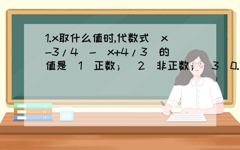 1.x取什么值时,代数式(x-3/4)-(x+4/3)的值是（1）正数；（2）非正数；（3）0.2.某次人与自然的知识竞赛中共有20道题,对于每一道题,答错或不答扣5分,至少答对几道题,才能使其得分不少于80分.