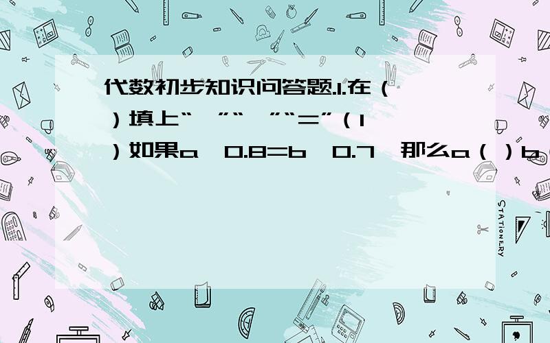 代数初步知识问答题.1.在（）填上“＞”“＜”“＝”（1）如果a*0.8=b*0.7,那么a（）b（2）如果a/0.8＜b/0.8那么a（）b（3）如果a+1.7=b+2.1,那么a（）b（4）如果a-1.5=b-2.8,那么a（）b2.如果3x=4.8,那么