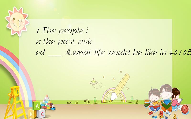 1.The people in the past asked ___ .A.what life would be like in 2010B.where they live in 2010C.what food would they eat in 2010D.how they went shopping in 20102.--Why didn't you go to see the film last weekend?--I ___ it with my parents before.A.hav