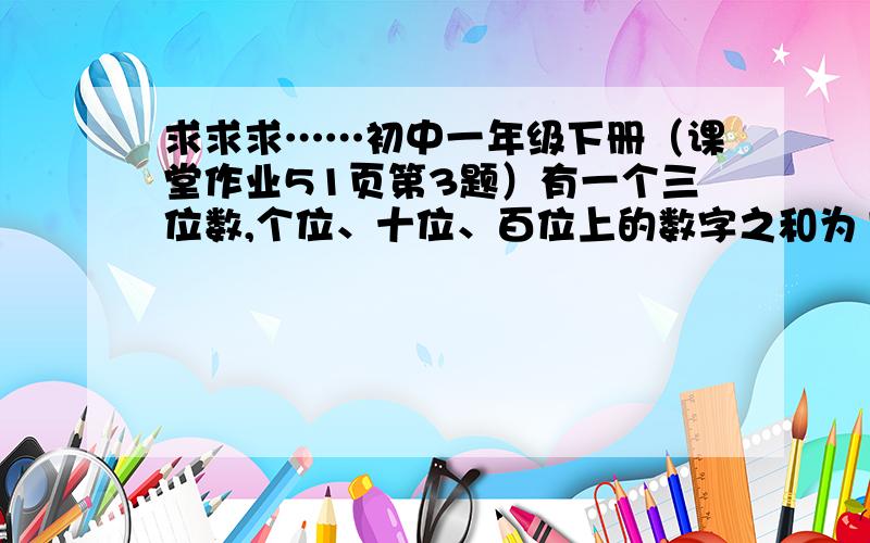 求求求……初中一年级下册（课堂作业51页第3题）有一个三位数,个位、十位、百位上的数字之和为17,个位上的数字比十位上的数字大7,十位上的数字与百位上的数字互换后组成的新三位数比