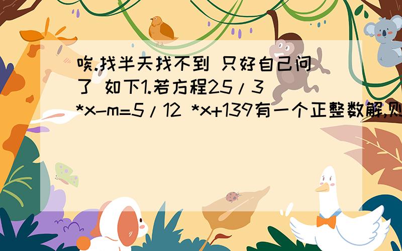 唉.找半天找不到 只好自己问了 如下1.若方程25/3 *x-m=5/12 *x+139有一个正整数解,则m取的最小正数是多少?并求出相应的解.2.已知|x|+x+y=10,|y|+x-y=12,求x+y的值.