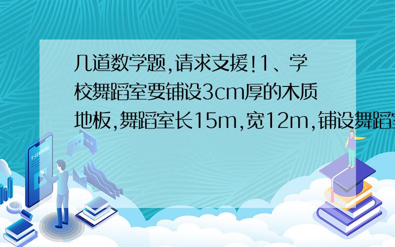 几道数学题,请求支援!1、学校舞蹈室要铺设3cm厚的木质地板,舞蹈室长15m,宽12m,铺设舞蹈室至少要用多少立方米的木材?2、长方体的棱长总和是96dm,长是12dm,宽是8dm,求表面积.3、一个游泳池长20