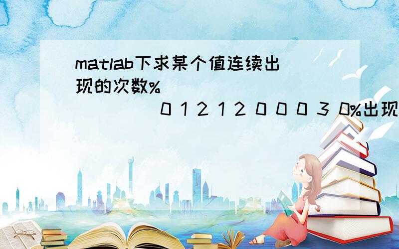 matlab下求某个值连续出现的次数%                  0 1 2 1 2 0 0 0 3 0%出现0相对应的次数：1 0 0 0 0 1 2 3 0 1%下一行的表示第几次,%程序运行的结果仅仅显示最后一个数据的结果,我如果更改P的区间,则