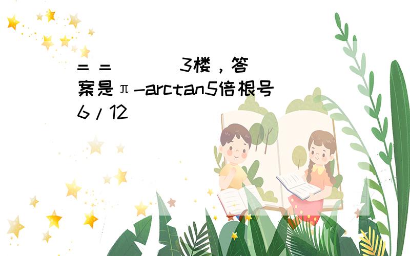 = =       3楼，答案是π-arctan5倍根号6/12