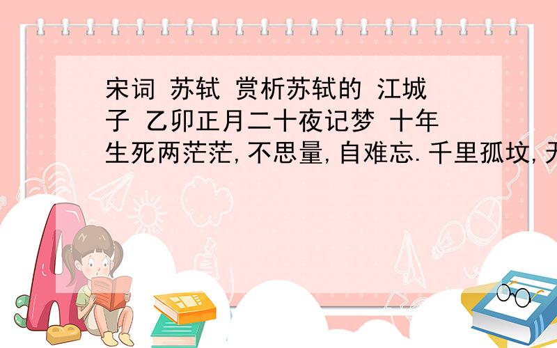 宋词 苏轼 赏析苏轼的 江城子 乙卯正月二十夜记梦 十年生死两茫茫,不思量,自难忘.千里孤坟,无处话凄凉.纵使相逢应不识,尘满面,鬓如霜.夜来幽梦忽还乡.小轩窗,正梳妆.相顾无言,惟有泪千