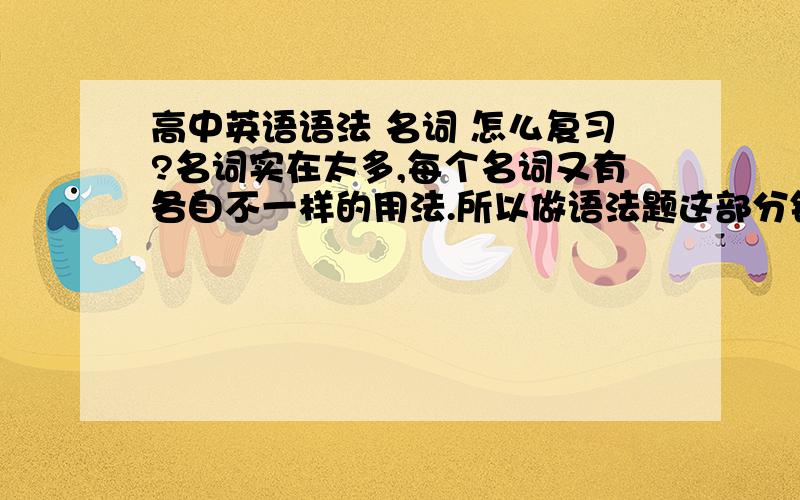 高中英语语法 名词 怎么复习?名词实在太多,每个名词又有各自不一样的用法.所以做语法题这部分错很多.想问一下这部分怎么系统复习.