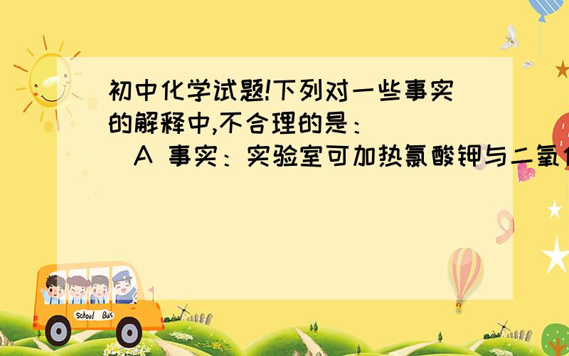 初中化学试题!下列对一些事实的解释中,不合理的是：（  ）A 事实：实验室可加热氯酸钾与二氧化锰的混合物制取氧气      解释：二氧化锰在该反应中做了催化剂,催化剂在化学反应前后其质