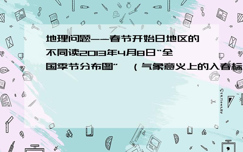 地理问题--春节开始日地区的不同读2013年4月8日“全国季节分布图”,（气象意义上的入春标准：某地连续5天的日平均气温大于或等于10摄氏度,以第一天作为春季的开始日）（图的内容为：新