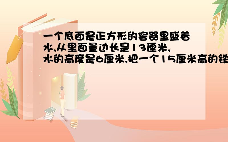 一个底面是正方形的容器里盛着水,从里面量边长是13厘米,水的高度是6厘米,把一个15厘米高的铁质实心圆锥直立在容器里,水的高度上升到10厘米,圆锥的体积是（）立方厘米?问题那个圆锥体没