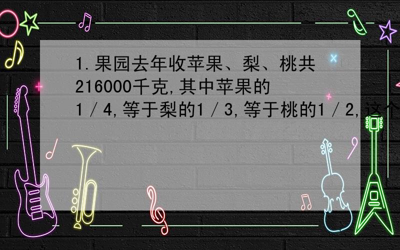 1.果园去年收苹果、梨、桃共216000千克,其中苹果的1／4,等于梨的1／3,等于桃的1／2,这个果园有苹果、梨、桃各多少千克?2.甲、乙两粮库共存玉米90吨,如果把甲库中玉米的1／4搬入乙库,这样,甲