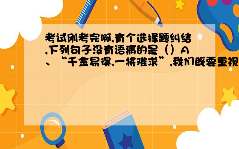 考试刚考完啊,有个选择题纠结,下列句子没有语病的是（）A、“千金易得,一将难求”,我们既要重视对引进人才的使用,也要切实提高原有骨干教师的待遇,充分调动他们钻研业务的积极性.【