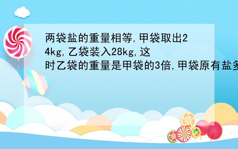 两袋盐的重量相等,甲袋取出24kg,乙袋装入28kg,这时乙袋的重量是甲袋的3倍,甲袋原有盐多少千克?要求：不能是方程或含未知数的式子.这是我弟弟的一道题,我实在想不出来了,