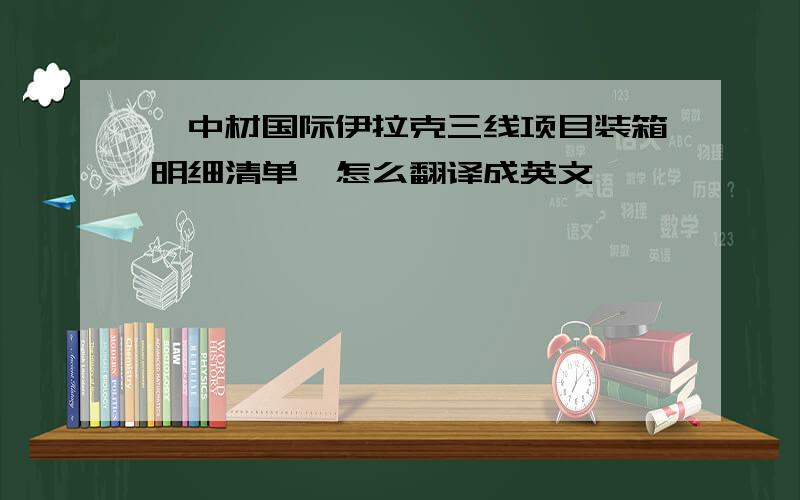 《中材国际伊拉克三线项目装箱明细清单》怎么翻译成英文