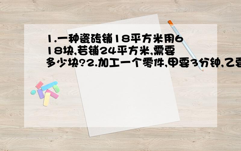 1.一种瓷砖铺18平方米用618块,若铺24平方米,需要多少块?2.加工一个零件,甲要3分钟,乙要3.丙要4分钟,现有3650个零件要加工,如果三人同时加工,同时完工,甲乙丙各应分配多少零件?3.生产一批零件