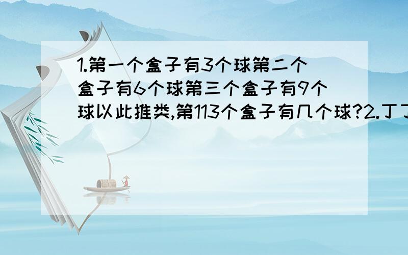 1.第一个盒子有3个球第二个盒子有6个球第三个盒子有9个球以此推类,第113个盒子有几个球?2.丁丁买了一袋巧克力.小明买了一袋糖果.小明给丁丁一半的糖果.丁丁给小明一半的巧克力.丁丁吃了