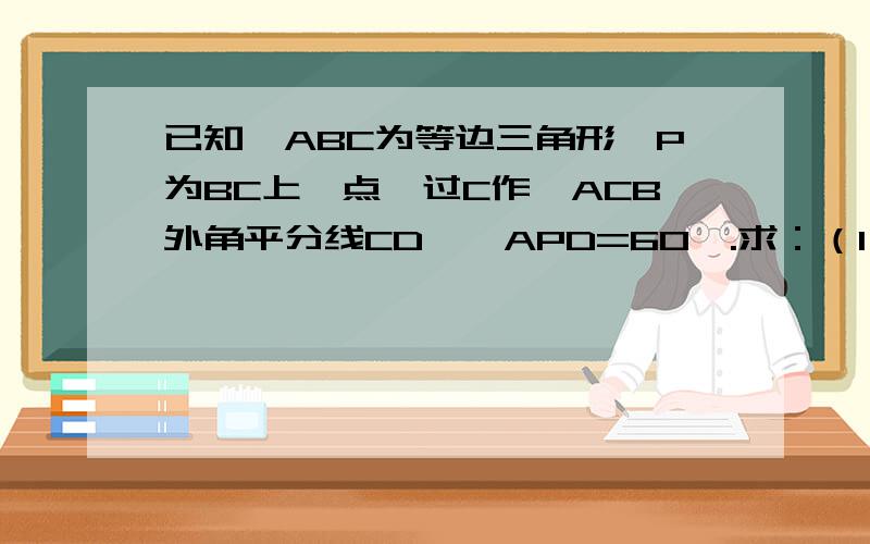 已知△ABC为等边三角形,P为BC上一点,过C作∠ACB外角平分线CD,∠APD=60°.求：（1）CP+CD=CA （2）P在BC延长线上,CP,PD,AP关系是什么?[如图所示,（1）问在上,（2）问在下]