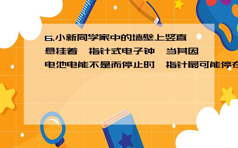 6.小新同学家中的墙壁上竖直悬挂着一指针式电子钟,当其因电池电能不是而停止时,指针最可能停在如图4中所示的哪个位置附近 (A),为什么?