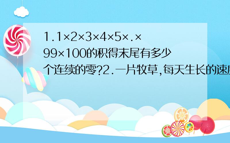 1.1×2×3×4×5×.×99×100的积得末尾有多少个连续的零?2.一片牧草,每天生长的速度相同.现在这片牧场上的草可供16头牛吃20天,或者可供80只羊吃12天.如果一头牛的吃草量等于4只羊的吃草量,那么10