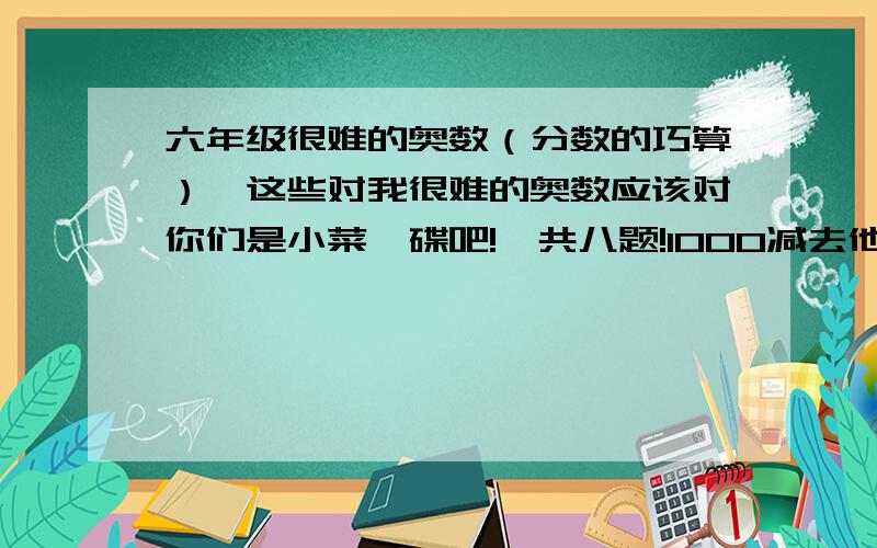 六年级很难的奥数（分数的巧算）,这些对我很难的奥数应该对你们是小菜一碟吧!一共八题!1000减去他的一半,再减去余下的三分之一,再减去余下的四分之一依次下去,直到减去余下的五百分之