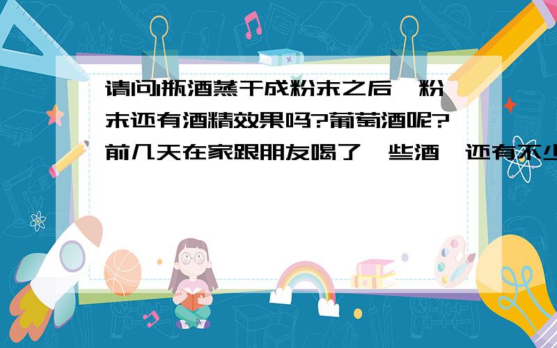 请问1瓶酒蒸干成粉末之后,粉末还有酒精效果吗?葡萄酒呢?前几天在家跟朋友喝了一些酒,还有不少酒倒在桌上,等我第二天很晚醒过来的时候已经干掉了.我突然想到这些被蒸干的酒会不会只蒸