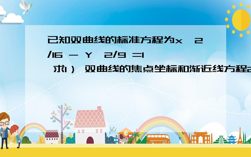 已知双曲线的标准方程为x^2/16 - Y^2/9 =1 求1） 双曲线的焦点坐标和渐近线方程2） 求与双曲线有公共焦点,且离心率e=1/2的椭圆的标准方程