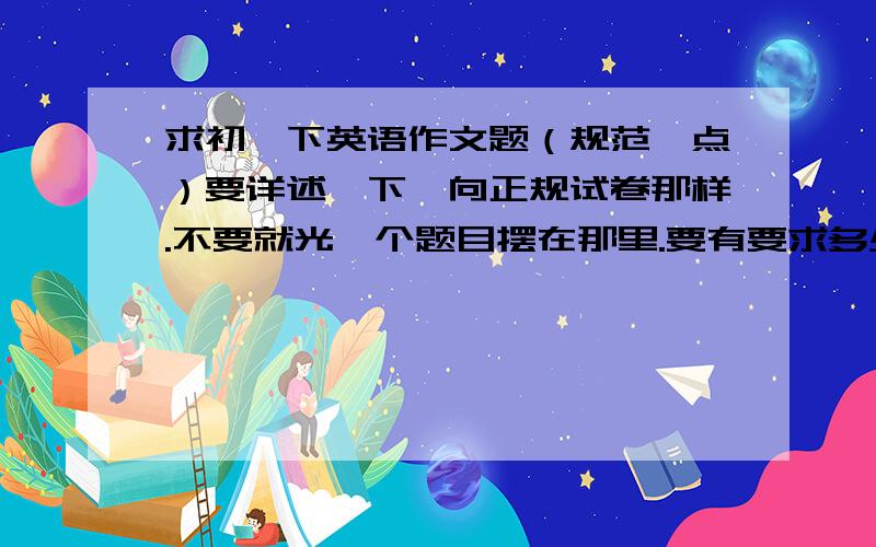 求初一下英语作文题（规范一点）要详述一下,向正规试卷那样.不要就光一个题目摆在那里.要有要求多少单词等.或者可以说语句通顺,要点全面,可适当扩宽等.（我组要编写一张试卷,所以尽