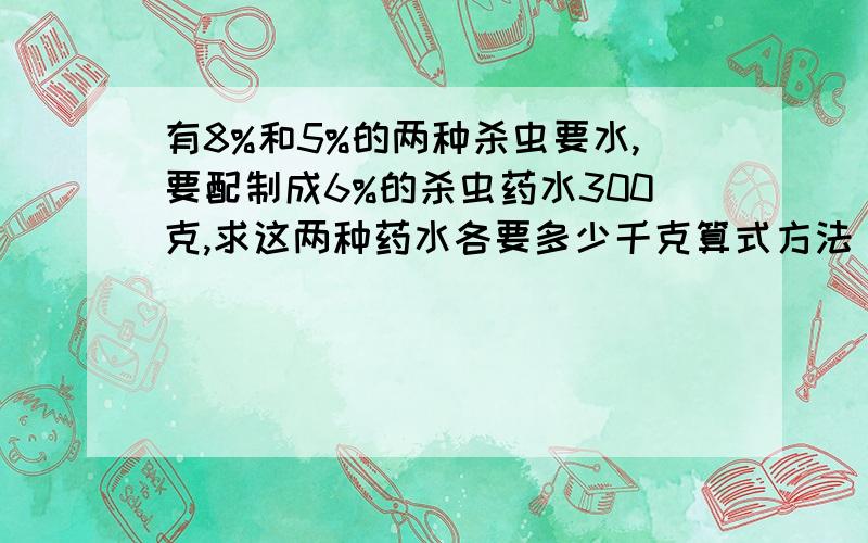 有8%和5%的两种杀虫要水,要配制成6%的杀虫药水300克,求这两种药水各要多少千克算式方法