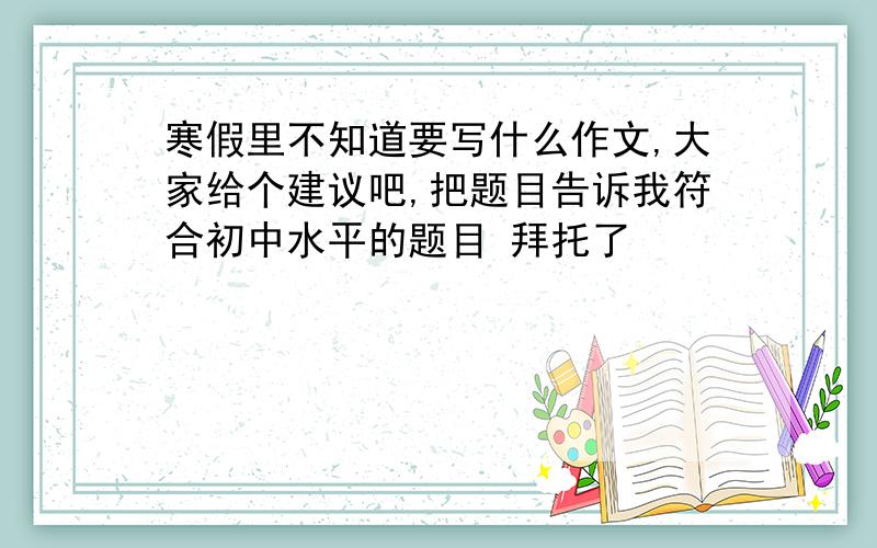 寒假里不知道要写什么作文,大家给个建议吧,把题目告诉我符合初中水平的题目 拜托了