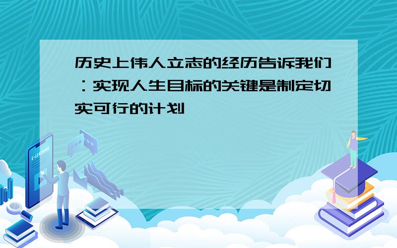 历史上伟人立志的经历告诉我们：实现人生目标的关键是制定切实可行的计划