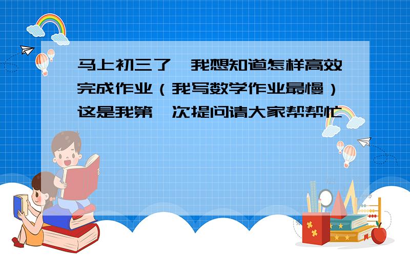 马上初三了,我想知道怎样高效完成作业（我写数学作业最慢）这是我第一次提问请大家帮帮忙