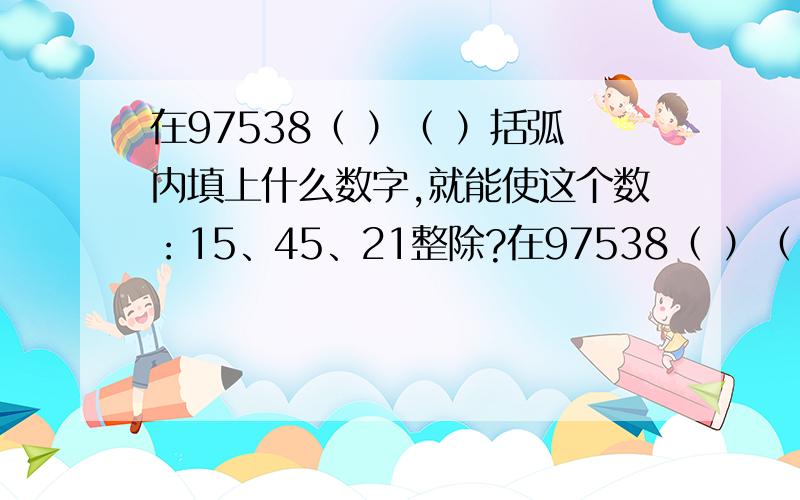 在97538（ ）（ ）括弧内填上什么数字,就能使这个数：15、45、21整除?在97538（ ）（ ）括弧内填上什么数字,就能使这个数：（1）能被15整除?（2）能被45整除?（3）能被21整除?请大家帮个忙.