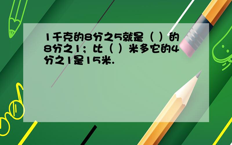 1千克的8分之5就是（ ）的8分之1；比（ ）米多它的4分之1是15米.