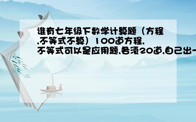 谁有七年级下数学计算题（方程,不等式不算）100道方程,不等式可以是应用题,各须20道,自己出一个暑假不一定能弄完,101×92-92这样的，最好是在男再难一点